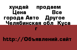 хундай 78 продаем › Цена ­ 650 000 - Все города Авто » Другое   . Челябинская обл.,Куса г.